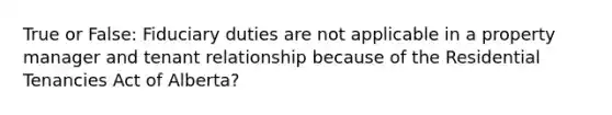 True or False: Fiduciary duties are not applicable in a property manager and tenant relationship because of the Residential Tenancies Act of Alberta?