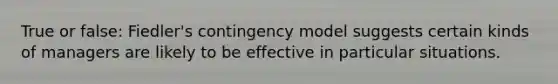 True or false: Fiedler's contingency model suggests certain kinds of managers are likely to be effective in particular situations.