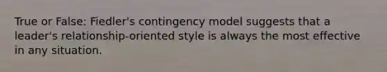 True or False: Fiedler's contingency model suggests that a leader's relationship-oriented style is always the most effective in any situation.