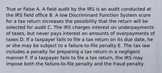 True or False A. A field audit by the IRS is an audit conducted at the IRS field office B. A low Discriminant Function System score for a tax return increases the possibility that the return will be selected for audit C. The IRS charges interest on underpayments of taxes, but never pays interest on amounts of overpayments of taxes D. If a taxpayer fails to file a tax return on its due date, he or she may be subject to a failure-to-file penalty E. The tax law includes a penalty for preparing a tax return in a negligent manner F. If a taxpayer fails to file a tax return, the IRS may impose both the failure-to-file penalty and the fraud penalty