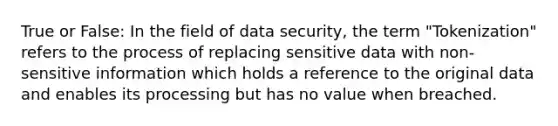 True or False: In the field of data security, the term "Tokenization" refers to the process of replacing sensitive data with non-sensitive information which holds a reference to the original data and enables its processing but has no value when breached.