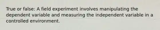 True or false: A field experiment involves manipulating the dependent variable and measuring the independent variable in a controlled environment.