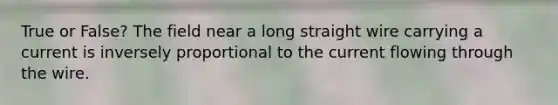 True or False? The field near a long straight wire carrying a current is inversely proportional to the current flowing through the wire.