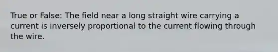 True or False: The field near a long straight wire carrying a current is inversely proportional to the current flowing through the wire.