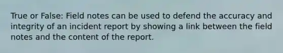 True or False: Field notes can be used to defend the accuracy and integrity of an incident report by showing a link between the field notes and the content of the report.