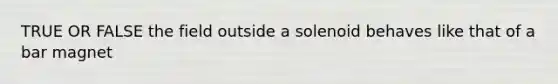 TRUE OR FALSE the field outside a solenoid behaves like that of a bar magnet