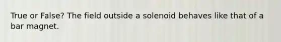 True or False? The field outside a solenoid behaves like that of a bar magnet.