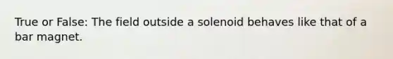 True or False: The field outside a solenoid behaves like that of a bar magnet.