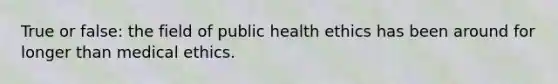 True or false: the field of public health ethics has been around for longer than medical ethics.