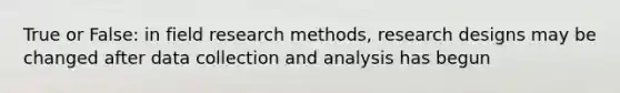 True or False: in field research methods, research designs may be changed after data collection and analysis has begun