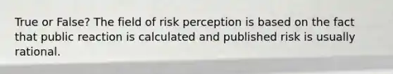 True or False? The field of risk perception is based on the fact that public reaction is calculated and published risk is usually rational.