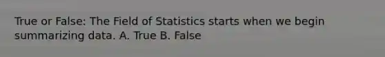 True or False: The Field of Statistics starts when we begin summarizing data. A. True B. False