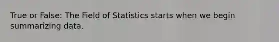 True or False: The Field of Statistics starts when we begin summarizing data.