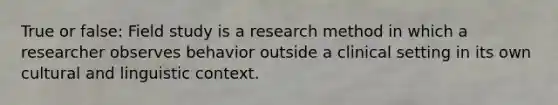 True or false: Field study is a research method in which a researcher observes behavior outside a clinical setting in its own cultural and linguistic context.