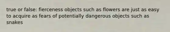 true or false: fierceness objects such as flowers are just as easy to acquire as fears of potentially dangerous objects such as snakes