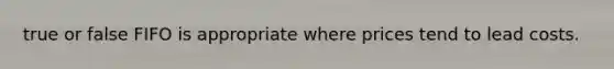 true or false FIFO is appropriate where prices tend to lead costs.