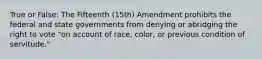 True or False: The Fifteenth (15th) Amendment prohibits the federal and state governments from denying or abridging the right to vote "on account of race, color, or previous condition of servitude."