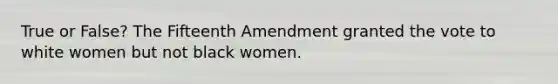 True or False? The Fifteenth Amendment granted the vote to white women but not black women.