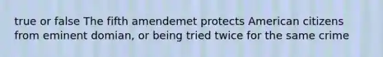 true or false The fifth amendemet protects American citizens from eminent domian, or being tried twice for the same crime