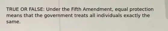 TRUE OR FALSE: Under the Fifth Amendment, equal protection means that the government treats all individuals exactly the same.