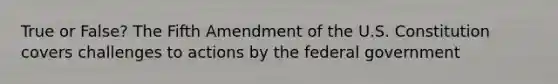 True or False? The Fifth Amendment of the U.S. Constitution covers challenges to actions by the federal government