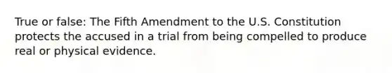 True or false: The Fifth Amendment to the U.S. Constitution protects the accused in a trial from being compelled to produce real or physical evidence.