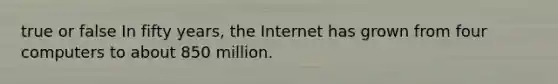 true or false In fifty years, the Internet has grown from four computers to about 850 million.