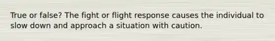 True or false? The fight or flight response causes the individual to slow down and approach a situation with caution.