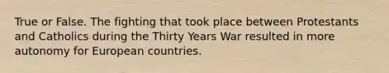 True or False. The fighting that took place between Protestants and Catholics during the Thirty Years War resulted in more autonomy for European countries.