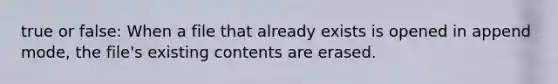 true or false: When a file that already exists is opened in append mode, the file's existing contents are erased.