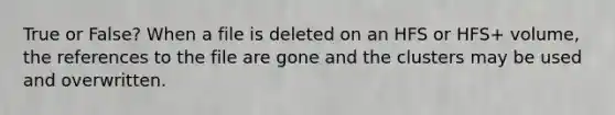 True or False? When a file is deleted on an HFS or HFS+ volume, the references to the file are gone and the clusters may be used and overwritten.