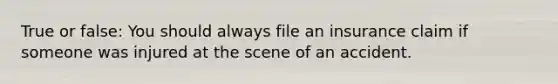 True or false: You should always file an insurance claim if someone was injured at the scene of an accident.
