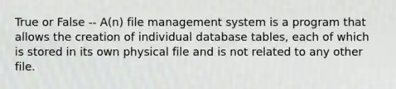 True or False -- A(n) file management system is a program that allows the creation of individual database tables, each of which is stored in its own physical file and is not related to any other file.