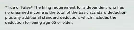 *True or False* The filing requirement for a dependent who has no unearned income is the total of the basic standard deduction plus any additional standard deduction, which includes the deduction for being age 65 or older.