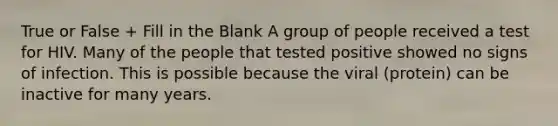 True or False + Fill in the Blank A group of people received a test for HIV. Many of the people that tested positive showed no signs of infection. This is possible because the viral (protein) can be inactive for many years.