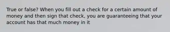 True or false? When you fill out a check for a certain amount of money and then sign that check, you are guaranteeing that your account has that much money in it