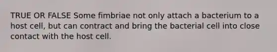 TRUE OR FALSE Some fimbriae not only attach a bacterium to a host cell, but can contract and bring the bacterial cell into close contact with the host cell.