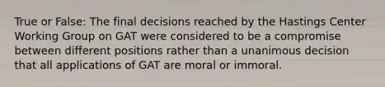 True or False: The final decisions reached by the Hastings Center Working Group on GAT were considered to be a compromise between different positions rather than a unanimous decision that all applications of GAT are moral or immoral.