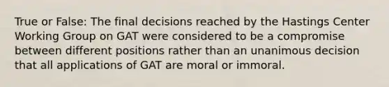 True or False: The final decisions reached by the Hastings Center Working Group on GAT were considered to be a compromise between different positions rather than an unanimous decision that all applications of GAT are moral or immoral.