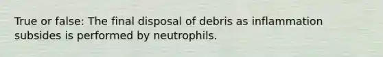 True or false: The final disposal of debris as inflammation subsides is performed by neutrophils.