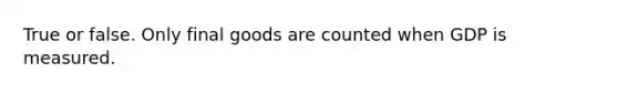 True or false. Only final goods are counted when GDP is measured.