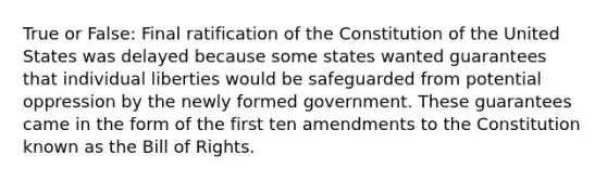 True or False: Final ratification of the Constitution of the United States was delayed because some states wanted guarantees that individual liberties would be safeguarded from potential oppression by the newly formed government. These guarantees came in the form of the first ten amendments to the Constitution known as the Bill of Rights.