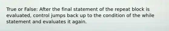 True or False: After the final statement of the repeat block is evaluated, control jumps back up to the condition of the while statement and evaluates it again.