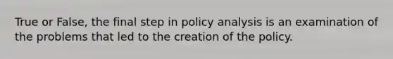 True or False, the final step in policy analysis is an examination of the problems that led to the creation of the policy.