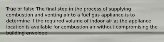 True or false The final step in the process of supplying combustion and venting air to a fuel gas appliance is to determine if the required volume of indoor air at the appliance location is available for combustion air without compromising the building envelope