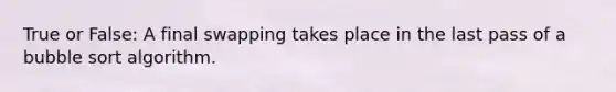 True or False: A final swapping takes place in the last pass of a bubble sort algorithm.