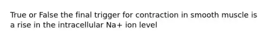 True or False the final trigger for contraction in smooth muscle is a rise in the intracellular Na+ ion level