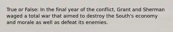 True or False: In the final year of the conflict, Grant and Sherman waged a total war that aimed to destroy the South's economy and morale as well as defeat its enemies.