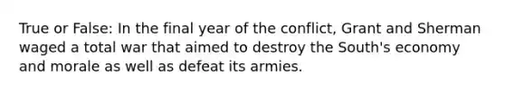 True or False: In the final year of the conflict, Grant and Sherman waged a total war that aimed to destroy the South's economy and morale as well as defeat its armies.