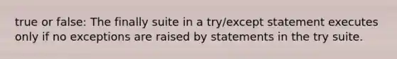 true or false: The finally suite in a try/except statement executes only if no exceptions are raised by statements in the try suite.